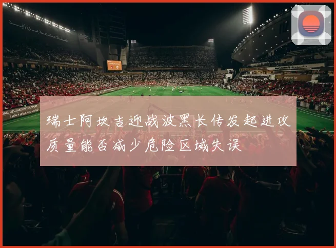 瑞士阿坎吉迎战波黑长传发起进攻质量能否减少危险区域失误