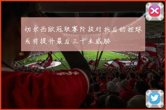 切尔西欧冠联赛阶段对抗后的控球或将提升最后三十米威胁