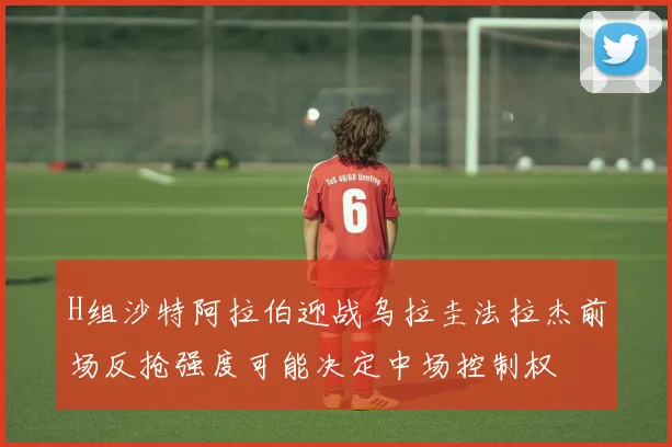 H组沙特阿拉伯迎战乌拉圭法拉杰前场反抢强度可能决定中场控制权