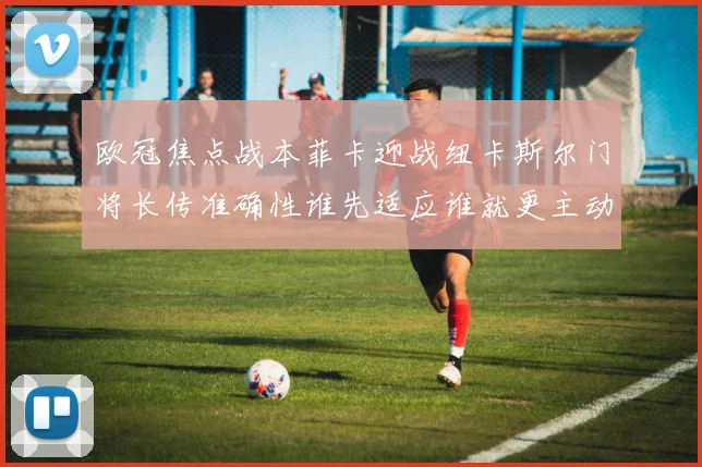 欧冠焦点战本菲卡迎战纽卡斯尔门将长传准确性谁先适应谁就更主动