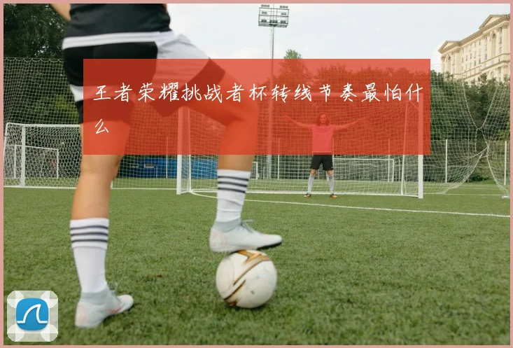王者荣耀挑战者杯转线节奏最怕什么