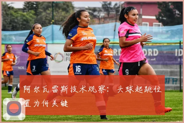 阿尔瓦雷斯技术观察:头球起跳位置为何关键