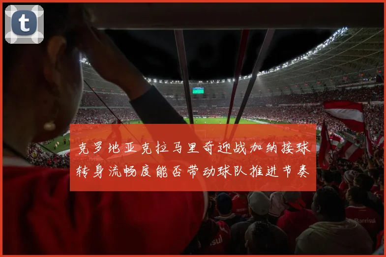 克罗地亚克拉马里奇迎战加纳接球转身流畅度能否带动球队推进节奏