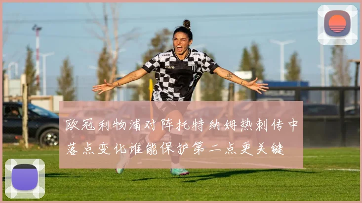 欧冠利物浦对阵托特纳姆热刺传中落点变化谁能保护第二点更关键
