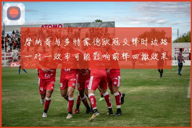 摩纳哥与多特蒙德欧冠交锋时边路一对一效率可能影响前锋回撤效果