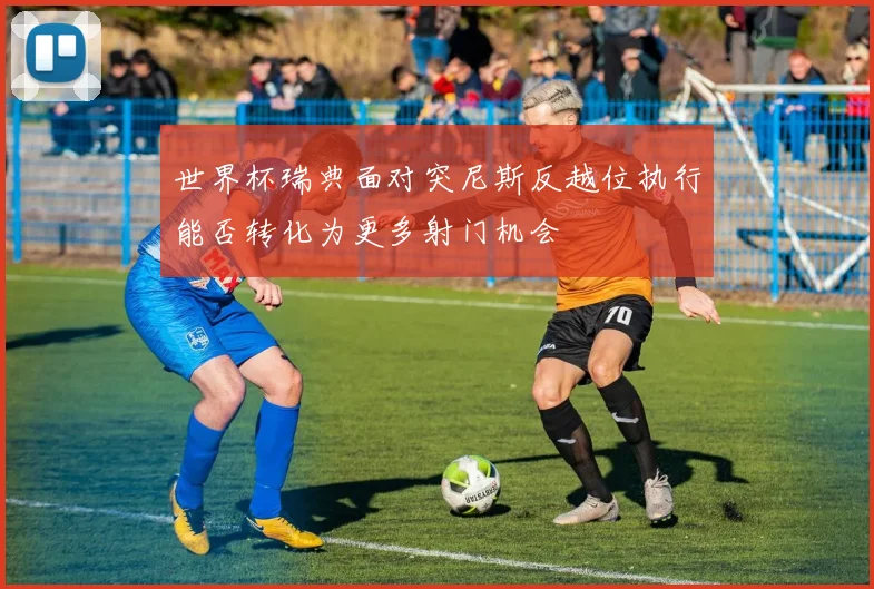 世界杯瑞典面对突尼斯反越位执行能否转化为更多射门机会