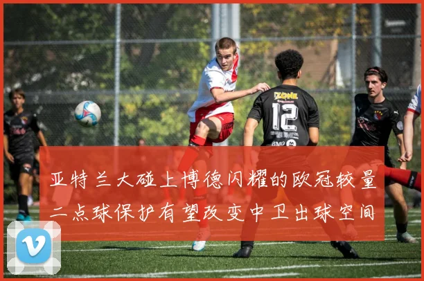 亚特兰大碰上博德闪耀的欧冠较量二点球保护有望改变中卫出球空间