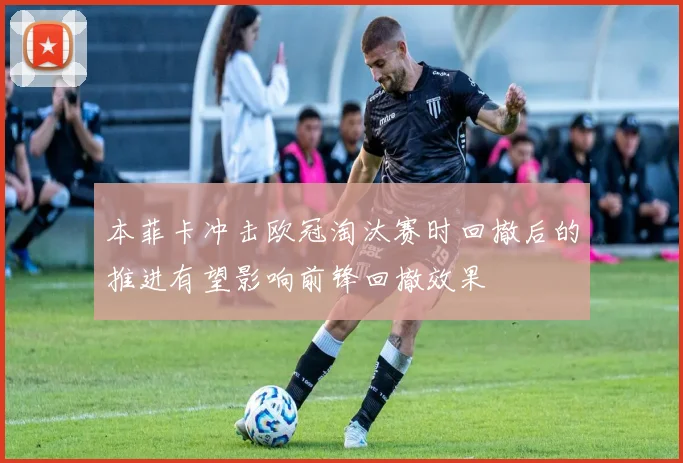 本菲卡冲击欧冠淘汰赛时回撤后的推进有望影响前锋回撤效果