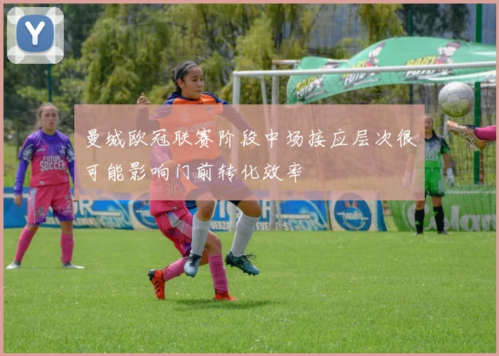 曼城欧冠联赛阶段中场接应层次很可能影响门前转化效率